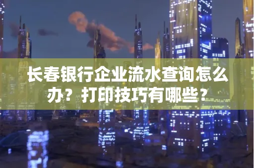 长春银行企业流水查询怎么办?打印技巧有哪些?