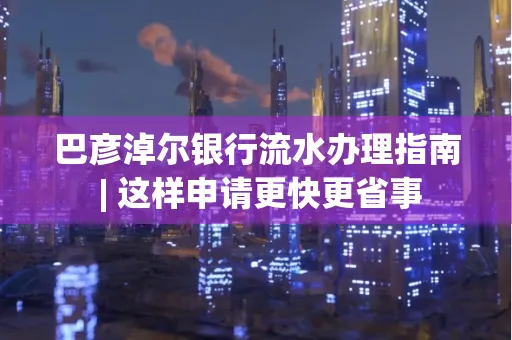 巴彦淖尔银行流水办理指南 | 这样申请更快更省事